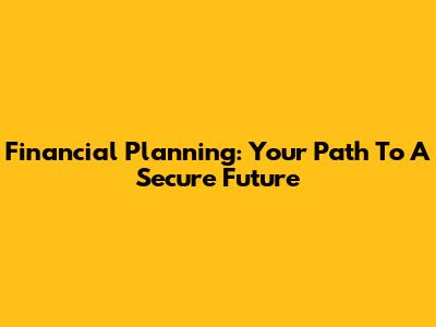 Financial Planning: Your Path To A Secure Future